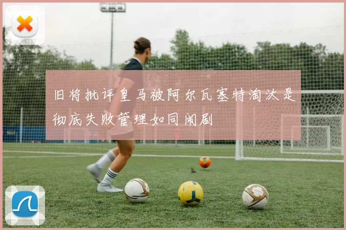 旧将批评皇马被阿尔瓦塞特淘汰是彻底失败管理如同闹剧