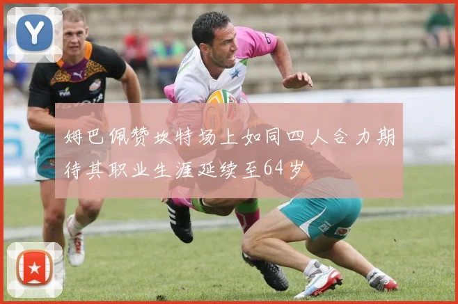姆巴佩赞坎特场上如同四人合力期待其职业生涯延续至64岁