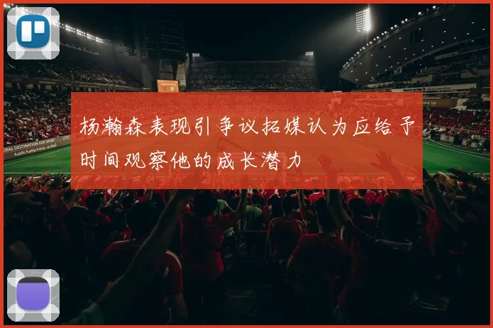 杨瀚森表现引争议拓媒认为应给予时间观察他的成长潜力