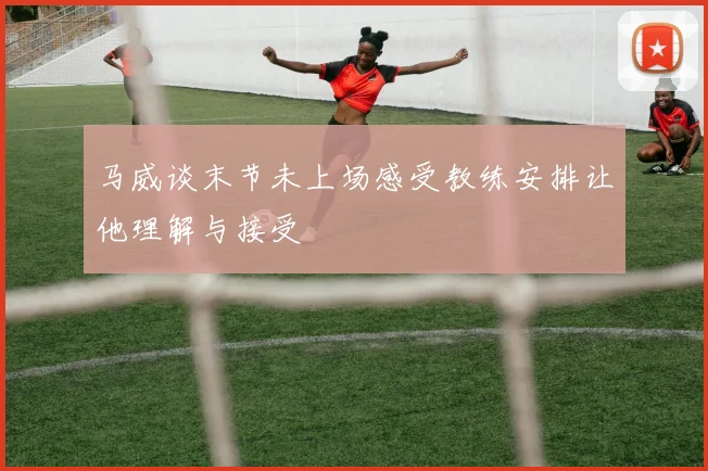 马威谈末节未上场感受教练安排让他理解与接受
