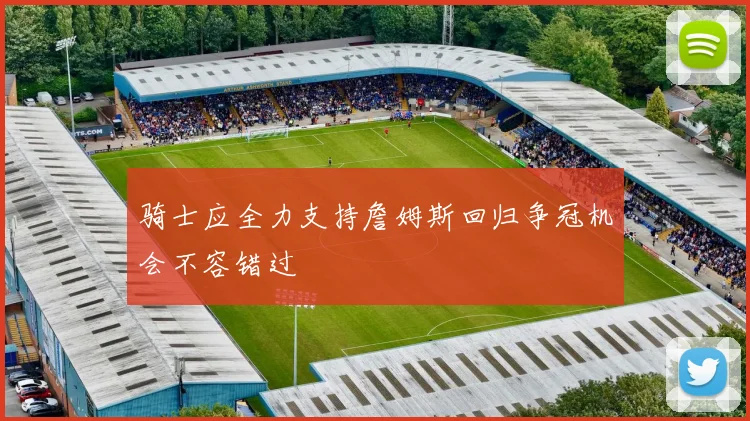 骑士应全力支持詹姆斯回归争冠机会不容错过