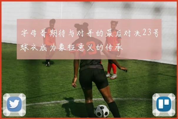 字母哥期待与对手的最后对决23号球衣成为象征意义的传承