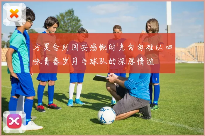 方昊告别国安感慨时光匆匆难以回味青春岁月与球队的深厚情谊