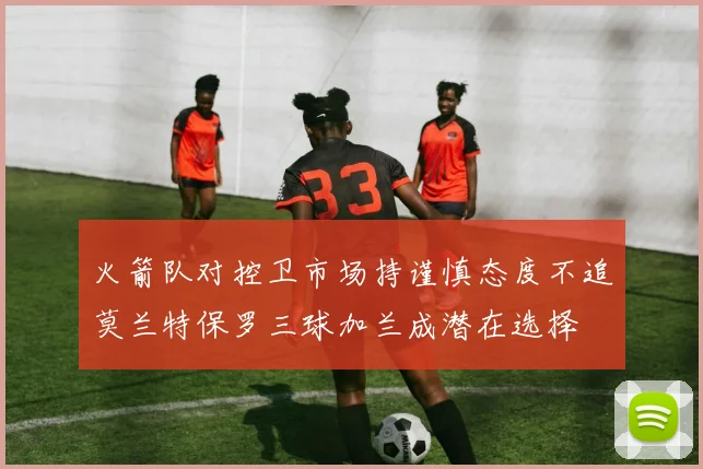 火箭队对控卫市场持谨慎态度不追莫兰特保罗三球加兰成潜在选择