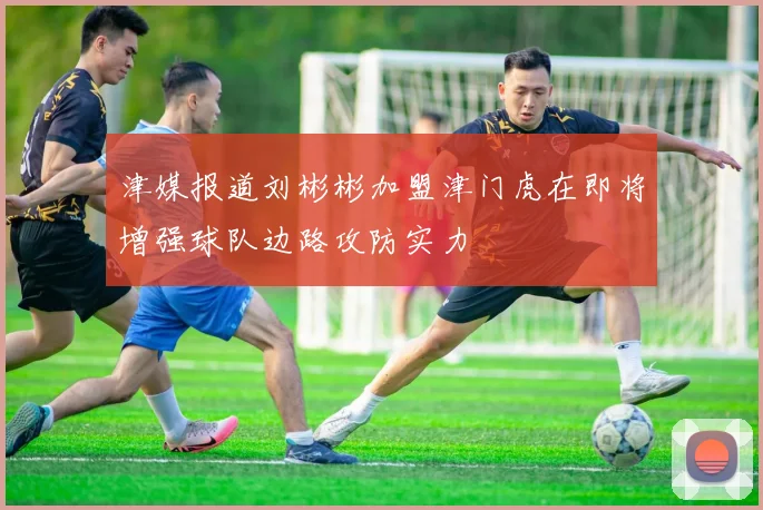 津媒报道刘彬彬加盟津门虎在即将增强球队边路攻防实力