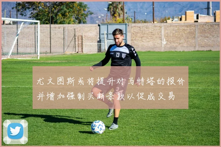 尤文图斯或将提升对马特塔的报价并增加强制买断条款以促成交易