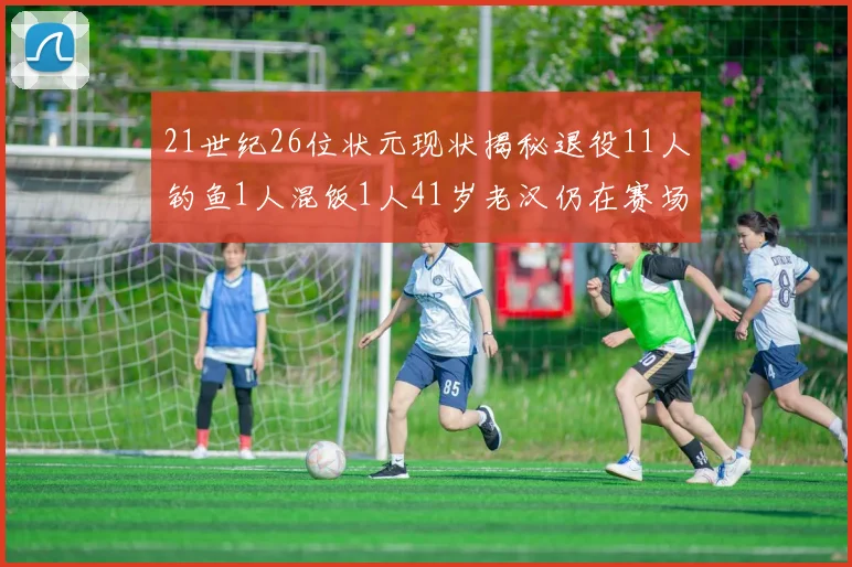 21世纪26位状元现状揭秘退役11人钓鱼1人混饭1人41岁老汉仍在赛场拼搏