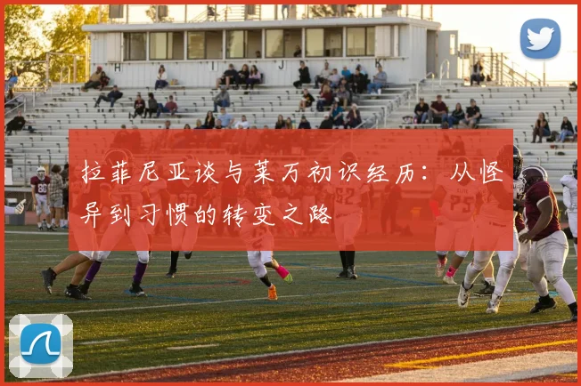 拉菲尼亚谈与莱万初识经历：从怪异到习惯的转变之路