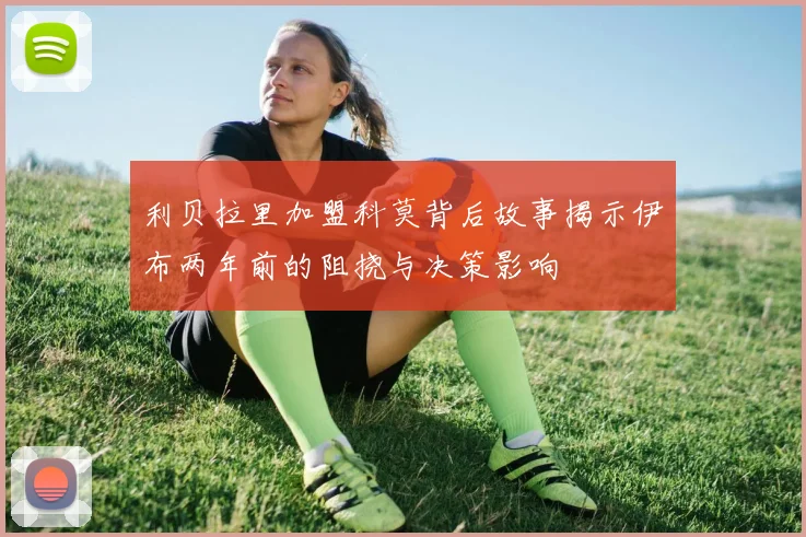 利贝拉里加盟科莫背后故事揭示伊布两年前的阻挠与决策影响