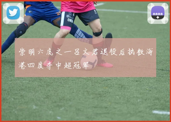 崇明六虎之一吕文君退役后执教海港四度夺中超冠军